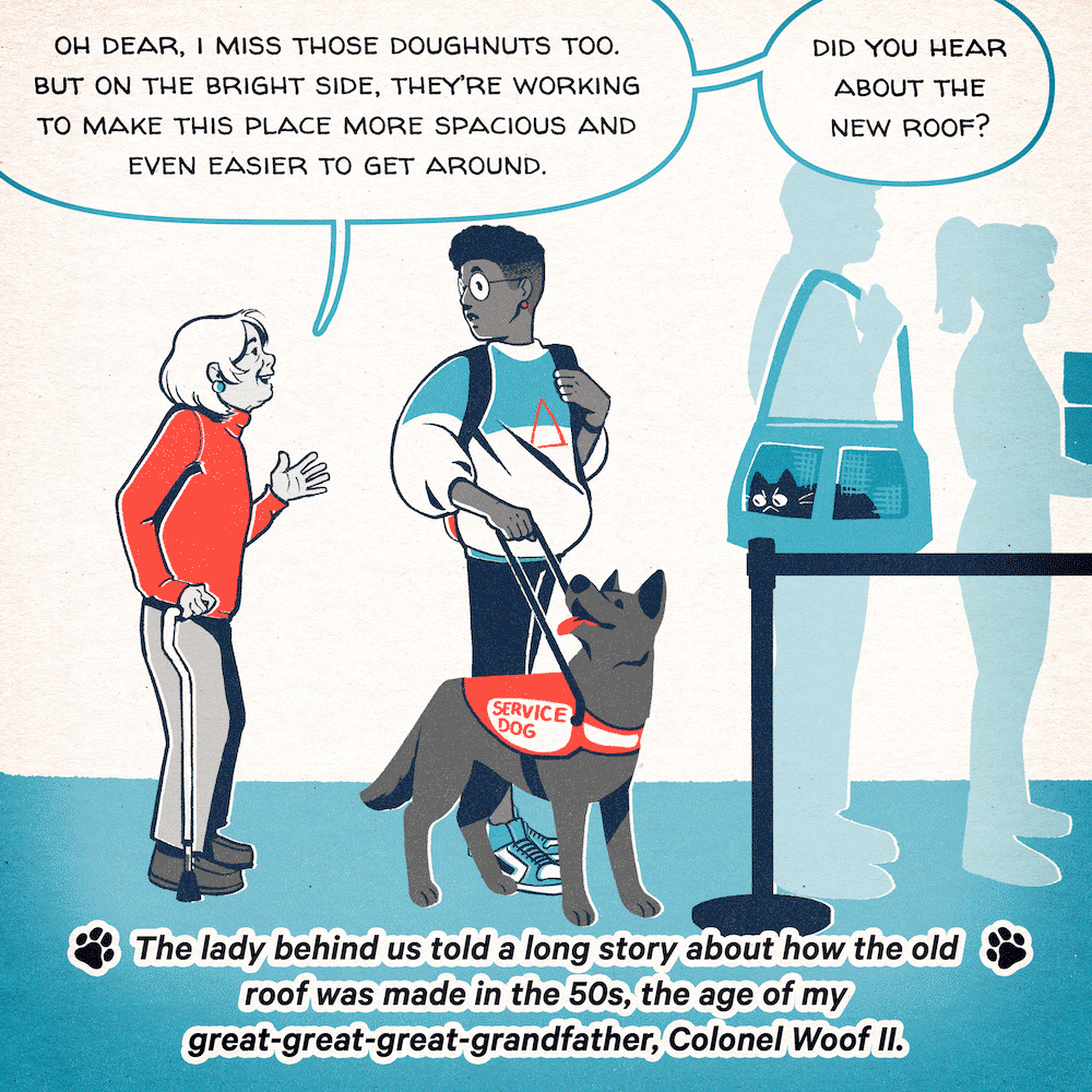 While they’re waiting to go through airport security, an elderly woman talks to Ash: “Oh dear, I miss those doughnuts, too. But on the bright side, they’re making this place more spacious and even easier to get around. Did you hear about the new roof?” Poppy narrates, “The lady behind us told us a long story about how the old roof was made in the 1950s, the age of my great great great grandfather, Colonel Woof II.”